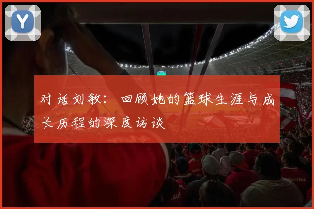 对话刘敏：回顾她的篮球生涯与成长历程的深度访谈