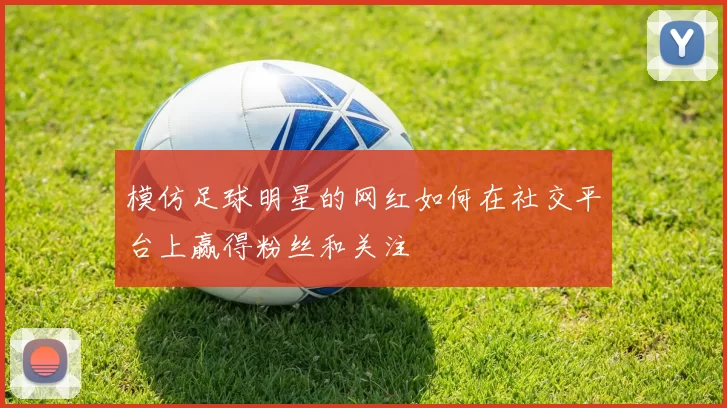 模仿足球明星的网红如何在社交平台上赢得粉丝和关注