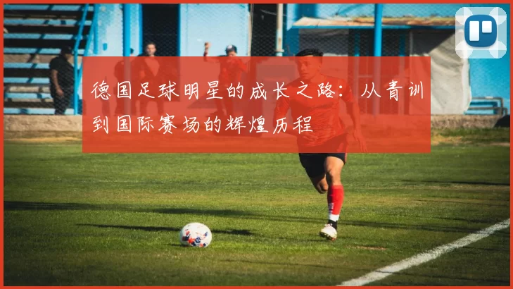 德国足球明星的成长之路：从青训到国际赛场的辉煌历程
