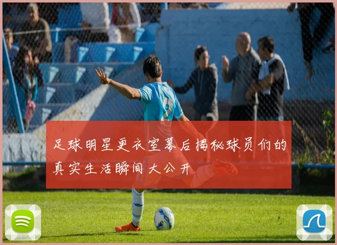 足球明星更衣室幕后揭秘球员们的真实生活瞬间大公开