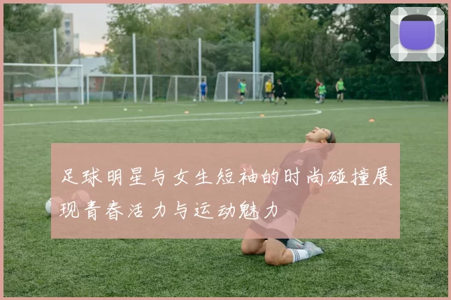 足球明星与女生短袖的时尚碰撞展现青春活力与运动魅力