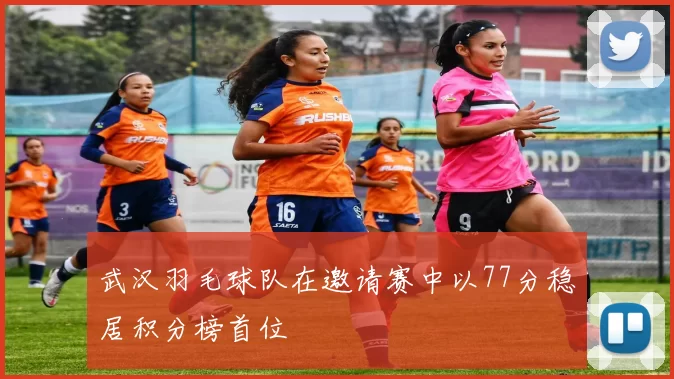 武汉羽毛球队在邀请赛中以77分稳居积分榜首位