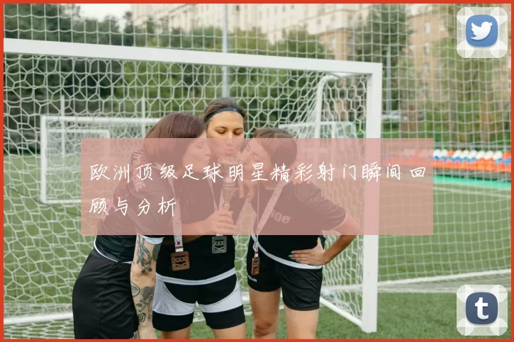 欧洲顶级足球明星精彩射门瞬间回顾与分析